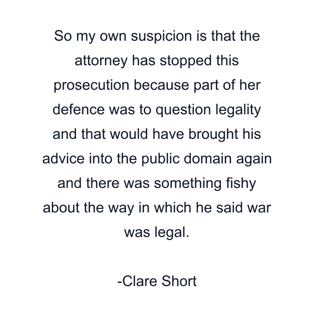 So my own suspicion is that the attorney has stopped this prosecution because part of her defence was to question legality and that would have brought his advice into the public domain again and there was something fishy about the way in which he said war was legal.