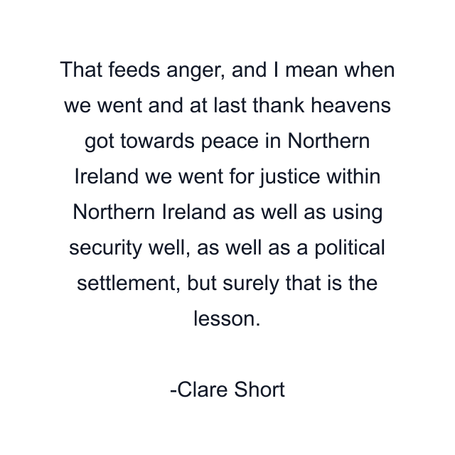 That feeds anger, and I mean when we went and at last thank heavens got towards peace in Northern Ireland we went for justice within Northern Ireland as well as using security well, as well as a political settlement, but surely that is the lesson.