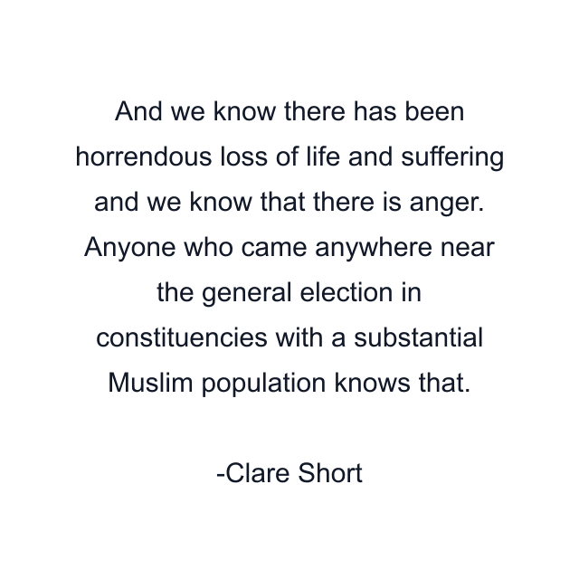 And we know there has been horrendous loss of life and suffering and we know that there is anger. Anyone who came anywhere near the general election in constituencies with a substantial Muslim population knows that.