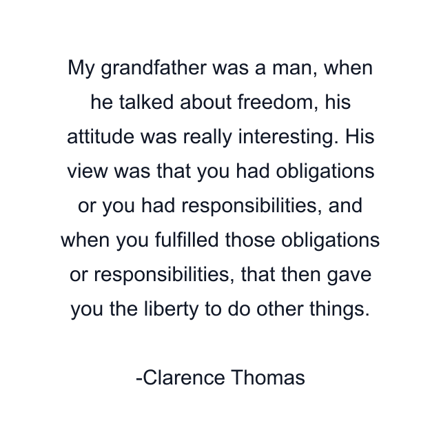 My grandfather was a man, when he talked about freedom, his attitude was really interesting. His view was that you had obligations or you had responsibilities, and when you fulfilled those obligations or responsibilities, that then gave you the liberty to do other things.