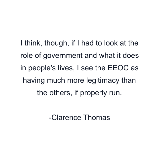 I think, though, if I had to look at the role of government and what it does in people's lives, I see the EEOC as having much more legitimacy than the others, if properly run.