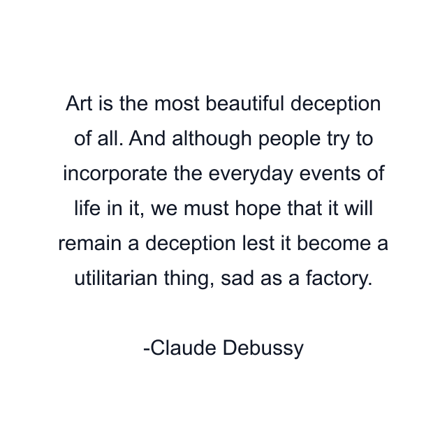 Art is the most beautiful deception of all. And although people try to incorporate the everyday events of life in it, we must hope that it will remain a deception lest it become a utilitarian thing, sad as a factory.