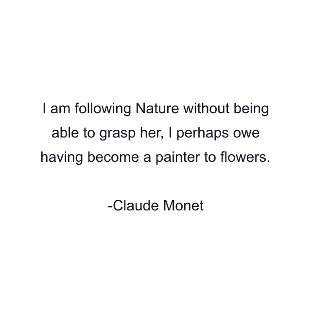 I am following Nature without being able to grasp her, I perhaps owe having become a painter to flowers.