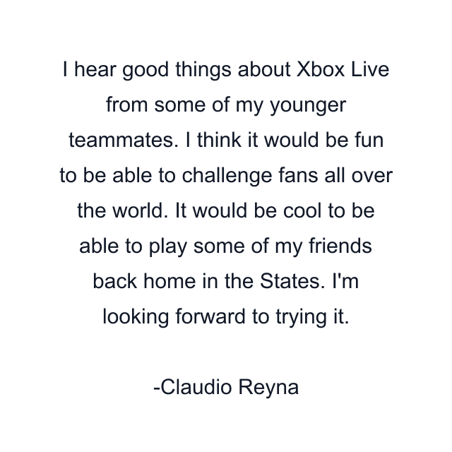 I hear good things about Xbox Live from some of my younger teammates. I think it would be fun to be able to challenge fans all over the world. It would be cool to be able to play some of my friends back home in the States. I'm looking forward to trying it.