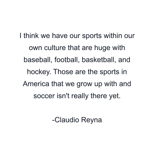 I think we have our sports within our own culture that are huge with baseball, football, basketball, and hockey. Those are the sports in America that we grow up with and soccer isn't really there yet.