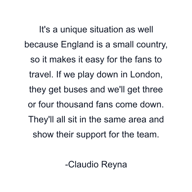 It's a unique situation as well because England is a small country, so it makes it easy for the fans to travel. If we play down in London, they get buses and we'll get three or four thousand fans come down. They'll all sit in the same area and show their support for the team.