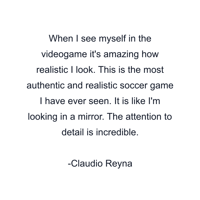 When I see myself in the videogame it's amazing how realistic I look. This is the most authentic and realistic soccer game I have ever seen. It is like I'm looking in a mirror. The attention to detail is incredible.