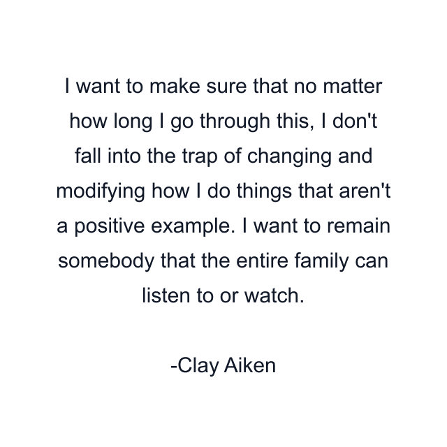 I want to make sure that no matter how long I go through this, I don't fall into the trap of changing and modifying how I do things that aren't a positive example. I want to remain somebody that the entire family can listen to or watch.