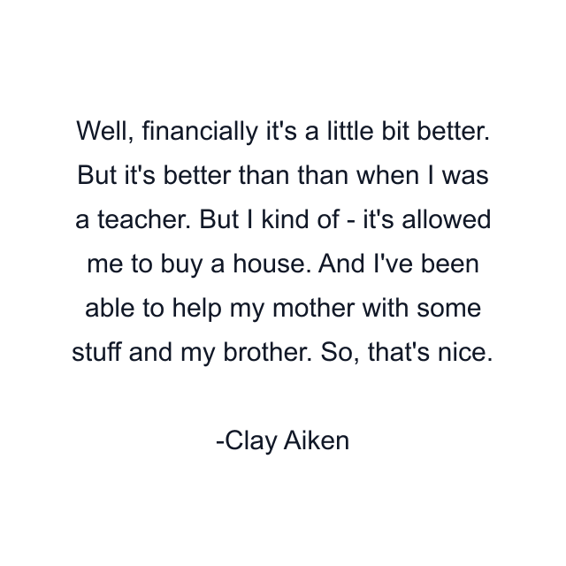 Well, financially it's a little bit better. But it's better than than when I was a teacher. But I kind of - it's allowed me to buy a house. And I've been able to help my mother with some stuff and my brother. So, that's nice.