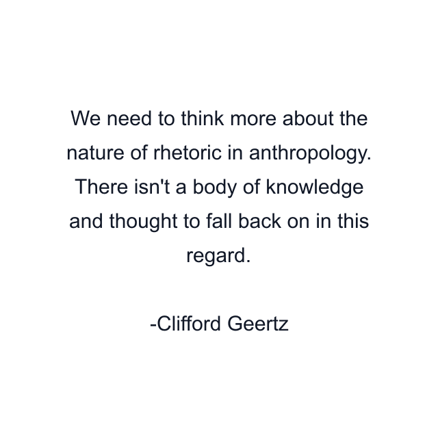 We need to think more about the nature of rhetoric in anthropology. There isn't a body of knowledge and thought to fall back on in this regard.