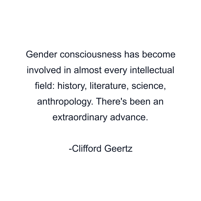 Gender consciousness has become involved in almost every intellectual field: history, literature, science, anthropology. There's been an extraordinary advance.