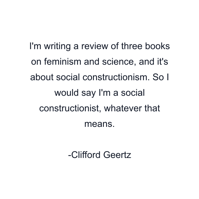 I'm writing a review of three books on feminism and science, and it's about social constructionism. So I would say I'm a social constructionist, whatever that means.