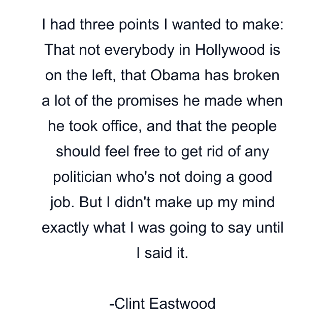 I had three points I wanted to make: That not everybody in Hollywood is on the left, that Obama has broken a lot of the promises he made when he took office, and that the people should feel free to get rid of any politician who's not doing a good job. But I didn't make up my mind exactly what I was going to say until I said it.