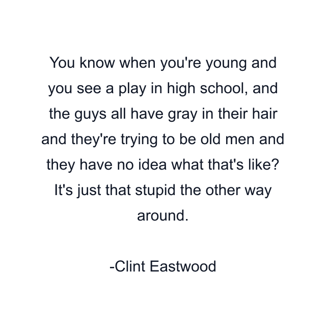 You know when you're young and you see a play in high school, and the guys all have gray in their hair and they're trying to be old men and they have no idea what that's like? It's just that stupid the other way around.