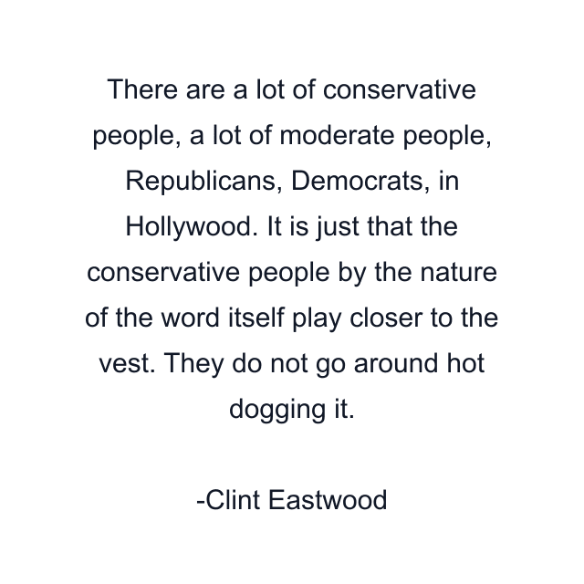 There are a lot of conservative people, a lot of moderate people, Republicans, Democrats, in Hollywood. It is just that the conservative people by the nature of the word itself play closer to the vest. They do not go around hot dogging it.