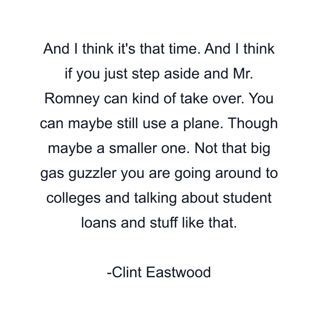 And I think it's that time. And I think if you just step aside and Mr. Romney can kind of take over. You can maybe still use a plane. Though maybe a smaller one. Not that big gas guzzler you are going around to colleges and talking about student loans and stuff like that.