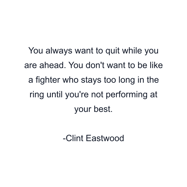 You always want to quit while you are ahead. You don't want to be like a fighter who stays too long in the ring until you're not performing at your best.