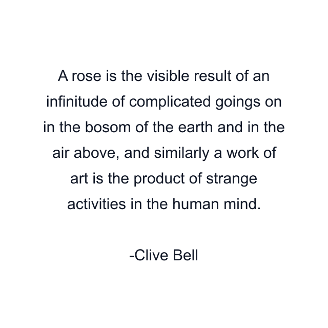 A rose is the visible result of an infinitude of complicated goings on in the bosom of the earth and in the air above, and similarly a work of art is the product of strange activities in the human mind.