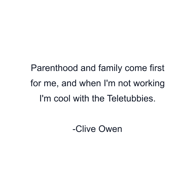 Parenthood and family come first for me, and when I'm not working I'm cool with the Teletubbies.