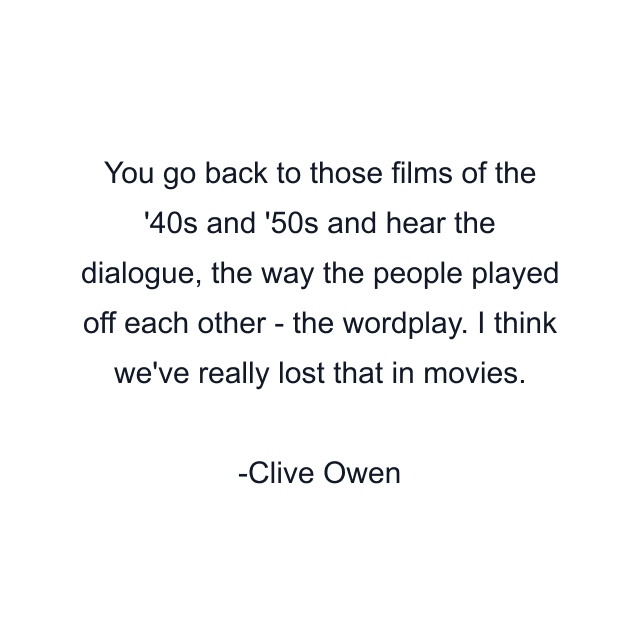 You go back to those films of the '40s and '50s and hear the dialogue, the way the people played off each other - the wordplay. I think we've really lost that in movies.