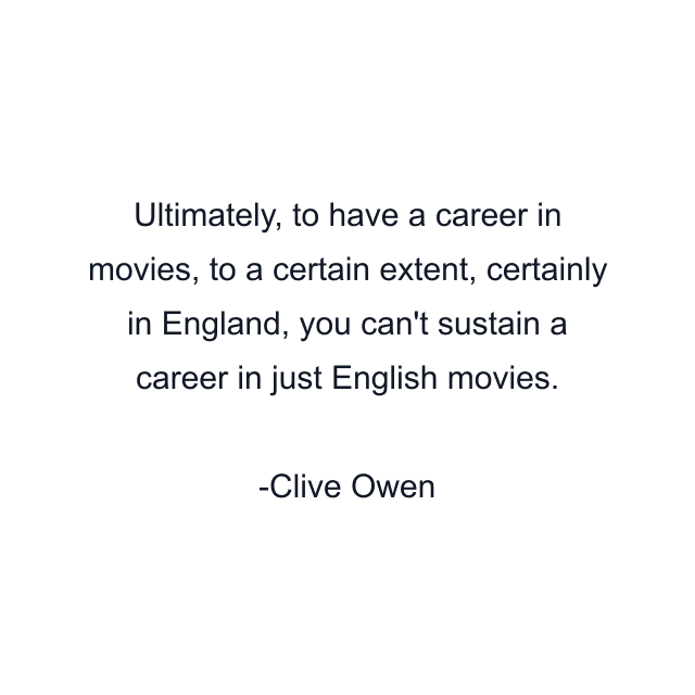 Ultimately, to have a career in movies, to a certain extent, certainly in England, you can't sustain a career in just English movies.