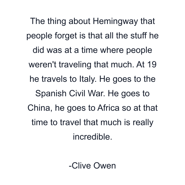 The thing about Hemingway that people forget is that all the stuff he did was at a time where people weren't traveling that much. At 19 he travels to Italy. He goes to the Spanish Civil War. He goes to China, he goes to Africa so at that time to travel that much is really incredible.