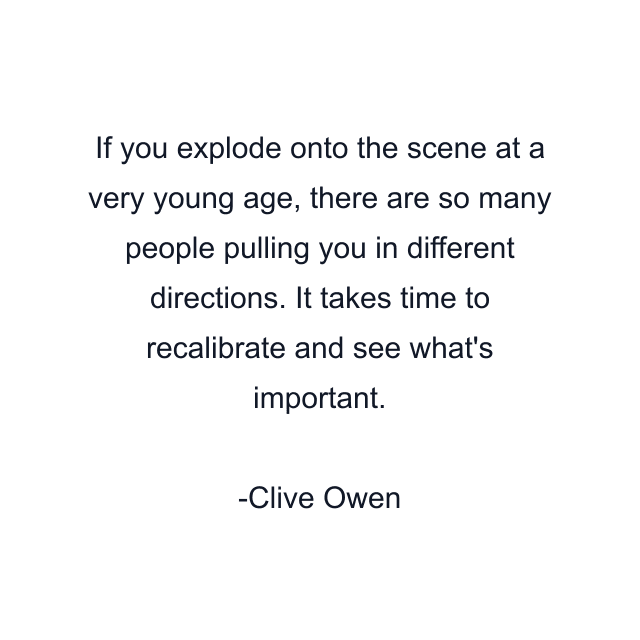 If you explode onto the scene at a very young age, there are so many people pulling you in different directions. It takes time to recalibrate and see what's important.