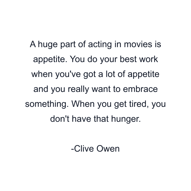 A huge part of acting in movies is appetite. You do your best work when you've got a lot of appetite and you really want to embrace something. When you get tired, you don't have that hunger.