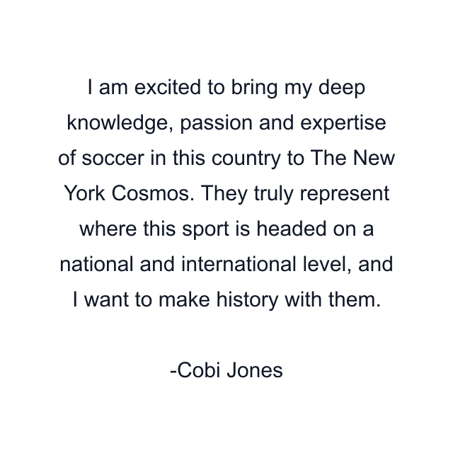 I am excited to bring my deep knowledge, passion and expertise of soccer in this country to The New York Cosmos. They truly represent where this sport is headed on a national and international level, and I want to make history with them.