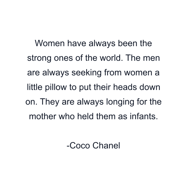 Women have always been the strong ones of the world. The men are always seeking from women a little pillow to put their heads down on. They are always longing for the mother who held them as infants.