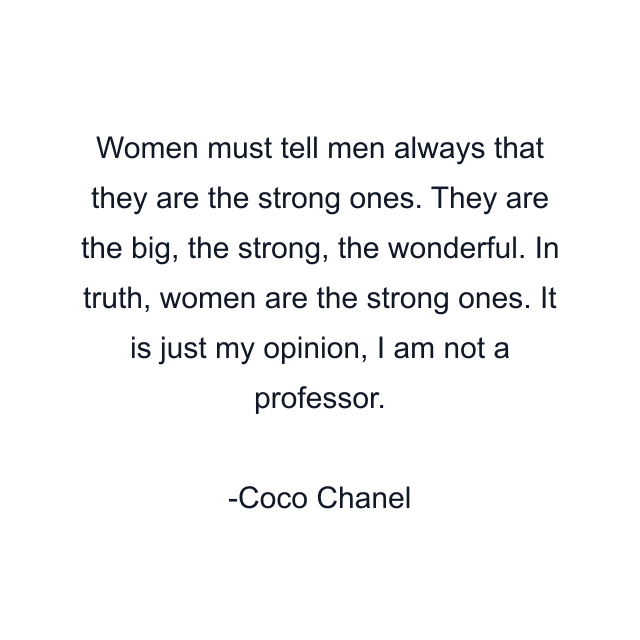 Women must tell men always that they are the strong ones. They are the big, the strong, the wonderful. In truth, women are the strong ones. It is just my opinion, I am not a professor.