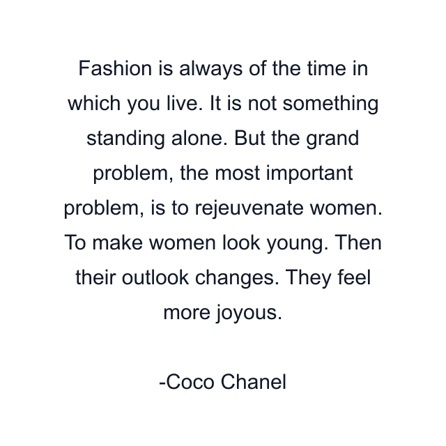 Fashion is always of the time in which you live. It is not something standing alone. But the grand problem, the most important problem, is to rejeuvenate women. To make women look young. Then their outlook changes. They feel more joyous.