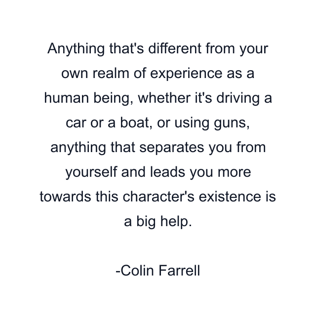 Anything that's different from your own realm of experience as a human being, whether it's driving a car or a boat, or using guns, anything that separates you from yourself and leads you more towards this character's existence is a big help.