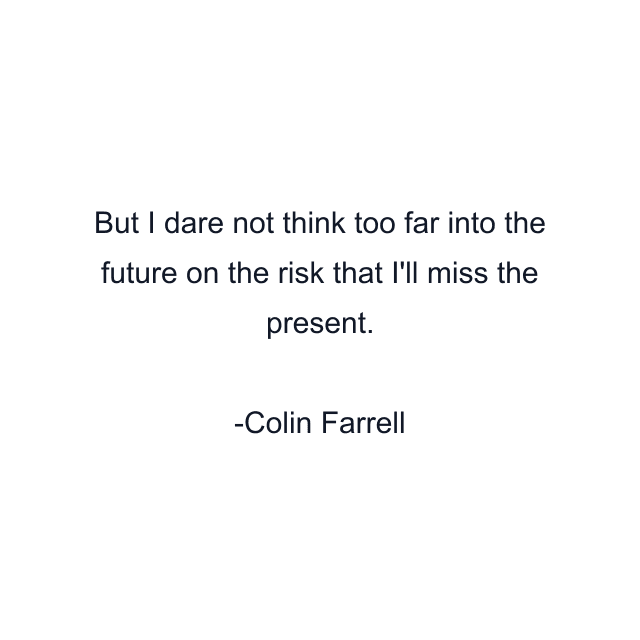 But I dare not think too far into the future on the risk that I'll miss the present.