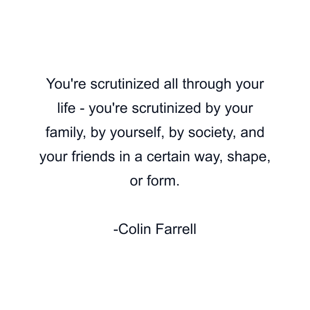 You're scrutinized all through your life - you're scrutinized by your family, by yourself, by society, and your friends in a certain way, shape, or form.