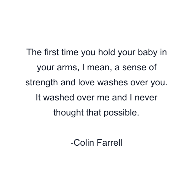 The first time you hold your baby in your arms, I mean, a sense of strength and love washes over you. It washed over me and I never thought that possible.