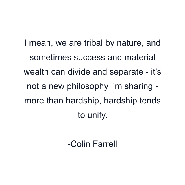 I mean, we are tribal by nature, and sometimes success and material wealth can divide and separate - it's not a new philosophy I'm sharing - more than hardship, hardship tends to unify.