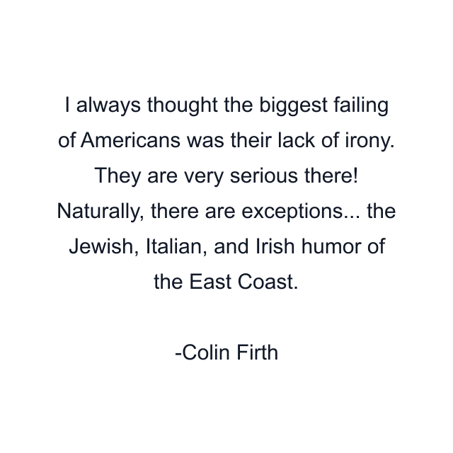 I always thought the biggest failing of Americans was their lack of irony. They are very serious there! Naturally, there are exceptions... the Jewish, Italian, and Irish humor of the East Coast.