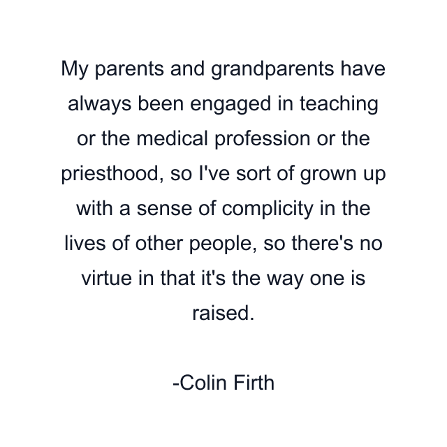 My parents and grandparents have always been engaged in teaching or the medical profession or the priesthood, so I've sort of grown up with a sense of complicity in the lives of other people, so there's no virtue in that it's the way one is raised.