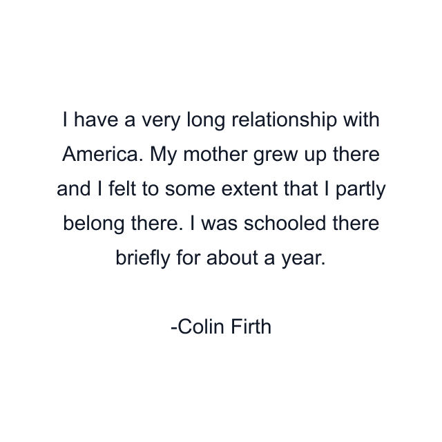 I have a very long relationship with America. My mother grew up there and I felt to some extent that I partly belong there. I was schooled there briefly for about a year.