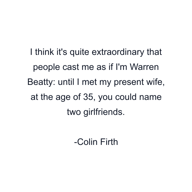 I think it's quite extraordinary that people cast me as if I'm Warren Beatty: until I met my present wife, at the age of 35, you could name two girlfriends.