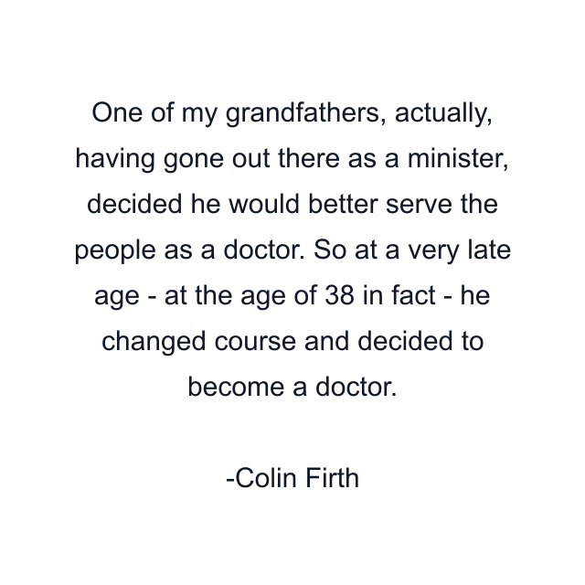 One of my grandfathers, actually, having gone out there as a minister, decided he would better serve the people as a doctor. So at a very late age - at the age of 38 in fact - he changed course and decided to become a doctor.