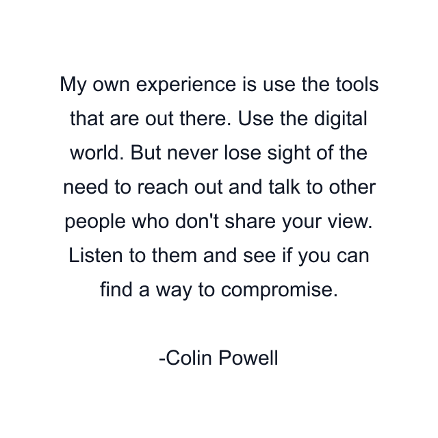 My own experience is use the tools that are out there. Use the digital world. But never lose sight of the need to reach out and talk to other people who don't share your view. Listen to them and see if you can find a way to compromise.