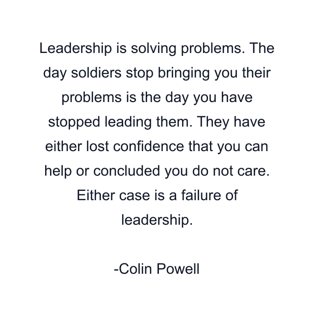 Leadership is solving problems. The day soldiers stop bringing you their problems is the day you have stopped leading them. They have either lost confidence that you can help or concluded you do not care. Either case is a failure of leadership.