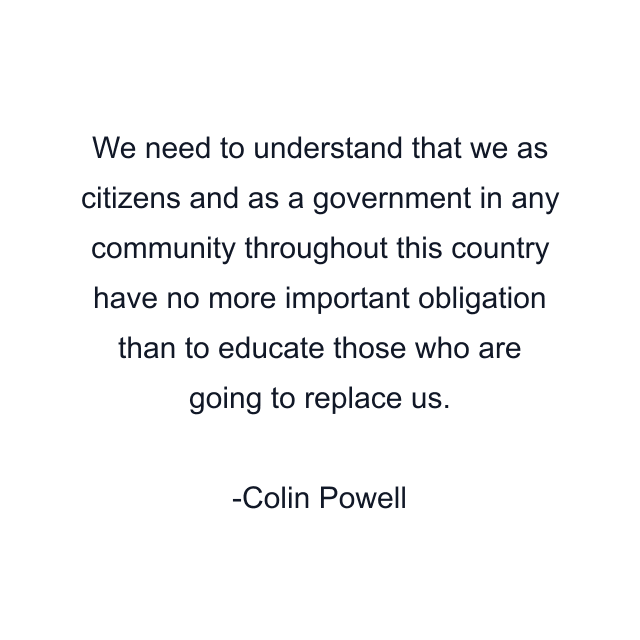 We need to understand that we as citizens and as a government in any community throughout this country have no more important obligation than to educate those who are going to replace us.