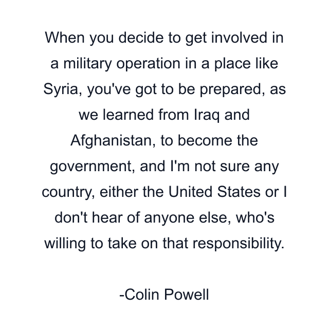 When you decide to get involved in a military operation in a place like Syria, you've got to be prepared, as we learned from Iraq and Afghanistan, to become the government, and I'm not sure any country, either the United States or I don't hear of anyone else, who's willing to take on that responsibility.