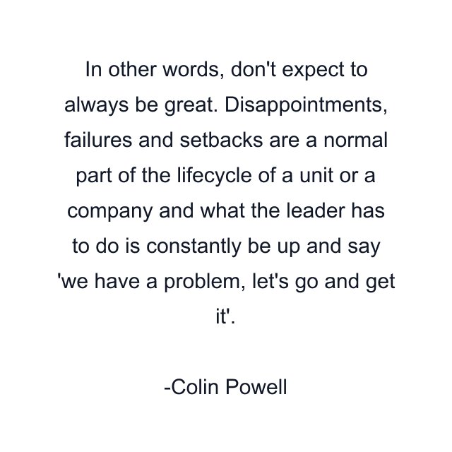 In other words, don't expect to always be great. Disappointments, failures and setbacks are a normal part of the lifecycle of a unit or a company and what the leader has to do is constantly be up and say 'we have a problem, let's go and get it'.