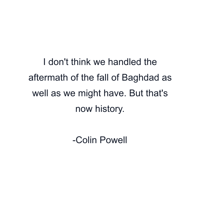 I don't think we handled the aftermath of the fall of Baghdad as well as we might have. But that's now history.