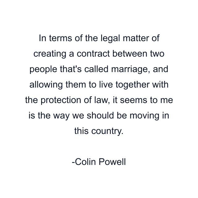 In terms of the legal matter of creating a contract between two people that's called marriage, and allowing them to live together with the protection of law, it seems to me is the way we should be moving in this country.