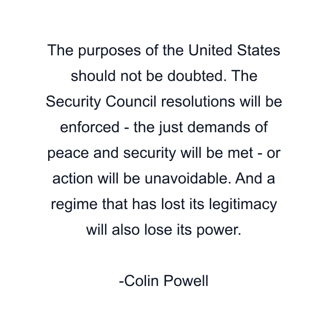 The purposes of the United States should not be doubted. The Security Council resolutions will be enforced - the just demands of peace and security will be met - or action will be unavoidable. And a regime that has lost its legitimacy will also lose its power.